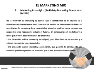 EL MARKETING MIX
7. Marketing Estratégico (Análisis) y Marketing Operacional
(Acción)
De la definición de marketing se deduce que la rentabilidad de la empresa va a
depender fundamentalmente de su capacidad de atender de una manera eficiente a las
necesidades del mercado y de su capacidad de situar los servicios en ese mercado que
respondan a las necesidades actuales y futuras. En consecuencia el marketing va a
tener que abordar dos dimensiones del problema:
•Una dimensión análisis (marketing estratégico), para identificar las necesidades y el
valor de mercado de esas necesidades.
•Una dimensión acción (marketing operacional), que permita la participación con
beneficio para la empresa en los mercados que se han propuesto como objetivo.
 