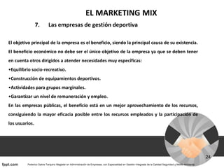 EL MARKETING MIX
7. Las empresas de gestión deportiva
El objetivo principal de la empresa es el beneficio, siendo la principal causa de su existencia.
El beneficio económico no debe ser el único objetivo de la empresa ya que se deben tener
en cuenta otros dirigidos a atender necesidades muy específicas:
•Equilibrio socio-recreativo.
•Construcción de equipamientos deportivos.
•Actividades para grupos marginales.
•Garantizar un nivel de remuneración y empleo.
En las empresas públicas, el beneficio está en un mejor aprovechamiento de los recursos,
consiguiendo la mayor eficacia posible entre los recursos empleados y la participación de
los usuarios.
 