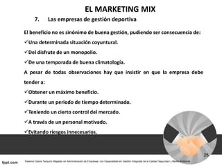 EL MARKETING MIX
7. Las empresas de gestión deportiva
El beneficio no es sinónimo de buena gestión, pudiendo ser consecuencia de:
Una determinada situación coyuntural.
Del disfrute de un monopolio.
De una temporada de buena climatología.
A pesar de todas observaciones hay que insistir en que la empresa debe
tender a:
Obtener un máximo beneficio.
Durante un periodo de tiempo determinado.
Teniendo un cierto control del mercado.
A través de un personal motivado.
Evitando riesgos innecesarios.
 