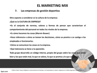 EL MARKETING MIX
7. Las empresas de gestión deportiva
Otro aspecto a considerar es la cultura de la empresa:
¿Qué es la CULTURA DE EMPRESA?
•Es el conjunto de normas, valores y formas de pensar que caracterizan el
comportamiento del personal en todos los niveles de la empresa.
•Es cómo hacemos las cosas (Marvin Bower)
•Hace referencia a cómo se toman las decisiones, cómo se premia o se castiga a los
empleados o funcionarios.
•Cómo se comunican las cosas en la empresa.
•Qué tolerancia se tiene a la oposición.
Todo grupo desarrolla un código interno, propio del grupo sobre las cosas que están
bien y las que están mal, lo que se valora, lo que se premia y lo que se castiga.
 
