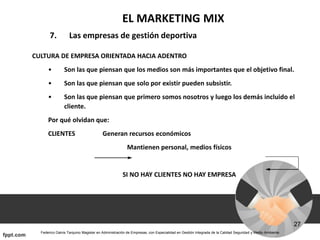 EL MARKETING MIX
7. Las empresas de gestión deportiva
CULTURA DE EMPRESA ORIENTADA HACIA ADENTRO
• Son las que piensan que los medios son más importantes que el objetivo final.
• Son las que piensan que solo por existir pueden subsistir.
• Son las que piensan que primero somos nosotros y luego los demás incluido el
cliente.
Por qué olvidan que:
CLIENTES Generan recursos económicos
Mantienen personal, medios físicos
SI NO HAY CLIENTES NO HAY EMPRESA
 
