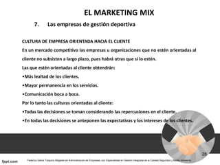 EL MARKETING MIX
7. Las empresas de gestión deportiva
CULTURA DE EMPRESA ORIENTADA HACIA EL CLIENTE
En un mercado competitivo las empresas u organizaciones que no estén orientadas al
cliente no subsisten a largo plazo, pues habrá otras que sí lo estén.
Las que estén orientadas al cliente obtendrán:
•Más lealtad de los clientes.
•Mayor permanencia en los servicios.
•Comunicación boca a boca.
Por lo tanto las culturas orientadas al cliente:
•Todas las decisiones se toman considerando las repercusiones en el cliente.
•En todas las decisiones se anteponen las expectativas y los intereses de los clientes.
 