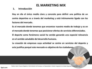 EL MARKETING MIX
1. Introducción
Hoy en día el único medio claro y concreto para definir una política de un
centro deportivo es a través del marketing y está íntimamente ligado con los
factores del mercado.
Es el mercado donde tenemos que encontrar nuestro medio de trabajo y es en
el mercado donde tenemos que posicionar ofertas de servicios diferenciados.
El deporte como fenómeno social ha venido ganando una especial relevancia
en el sentido saludable del desarrollo humano.
La creación de empresas cuya actividad se centre en servicios del deporte y
ocio justifica porqué este mercado es objetivo de los ciudadanos.
 