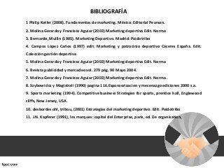 1 Philip Kotler (2008). Fundamentos de marketing. México: Editorial Pearson.
2. Molina Gerardo y Francisco Aguiar (2003) Marketing deportivo Edit. Norma
3. Bernardo, Mullin (1985). Marketing Deportivo. Madrid: Paidotribo
4. Campos López Carlos (1997) edit. Marketing y patrocinio deportivo Cáceres España. Edit.
Colección gestión deportiva
5. Molina Gerardo y Francisco Aguiar (2003) Marketing deportivo Edit. Norma
6. Revista publicidad y mercadeo vol. 279 pág. 90 Mayo 2004.
7. Molina Gerardo y Francisco Aguiar (2003) Marketing deportivo Edit. Norma .
8. Szybowicicz y Magistrali (1990) pagina 116.Esponsorizacion y mecenazgo ediciones 2000 s.a.
9. Sports marketing (1994). Competitive business Strategies for sports, prentice hall, Englewood
cliffs, New Jersey, USA.
10. desbordes ohl, tribou, (2001) Estrategias del marketing deportivo. Edit. Paidotribo
11. J.N. Kapferer (1991), les marques: capital del Enterprise, parís, ed. De organisation,
BIBLIOGRAFÍA
 