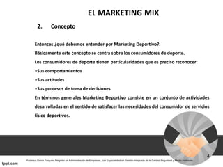 EL MARKETING MIX
2. Concepto
Entonces ¿qué debemos entender por Marketing Deportivo?.
Básicamente este concepto se centra sobre los consumidores de deporte.
Los consumidores de deporte tienen particularidades que es preciso reconocer:
•Sus comportamientos
•Sus actitudes
•Sus procesos de toma de decisiones
En términos generales Marketing Deportivo consiste en un conjunto de actividades
desarrolladas en el sentido de satisfacer las necesidades del consumidor de servicios
físico deportivos.
 