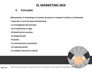 EL MARKETING MIX
2. Concepto
Básicamente, el marketing es la ciencia de poner en contacto la oferta y la demanda.
Y para ello se sirve de varias herramientas:
•La investigación del mercado.
•Las instalaciones o lugar.
•El diseño de los servicios.
•La programación.
•El precio.
•La comunicación y promoción.
•La esponsorización.
•La calidad y atención al cliente.
 
