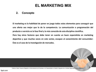 EL MARKETING MIX
2. Concepto
El marketing es la habilidad de poner en juego todos estos elementos para conseguir que
una oferta sea mejor que la de la competencia. La comunicación o programación del
producto o servicio es la fase final y la más conocida de esta disciplina científica.
Pero hay otros factores que debe tener en cuenta un buen especialista en marketing
deportivo y que muchas veces en este sector, escapan al conocimiento del consumidor:
Éste es el caso de la investigación de mercados.
 