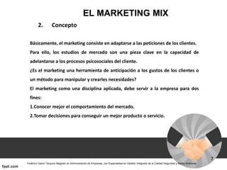 EL MARKETING MIX
2. Concepto
Básicamente, el marketing consiste en adaptarse a las peticiones de los clientes.
Para ello, los estudios de mercado son una pieza clave en la capacidad de
adelantarse a los procesos psicosociales del cliente.
¿Es el marketing una herramienta de anticipación a los gustos de los clientes o
un método para manipular y crearles necesidades?
El marketing como una disciplina aplicada, debe servir a la empresa para dos
fines:
1.Conocer mejor el comportamiento del mercado.
2.Tomar decisiones para conseguir un mejor producto o servicio.
 