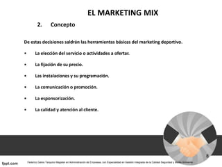 EL MARKETING MIX
2. Concepto
De estas decisiones saldrán las herramientas básicas del marketing deportivo.
• La elección del servicio o actividades a ofertar.
• La fijación de su precio.
• Las instalaciones y su programación.
• La comunicación o promoción.
• La esponsorización.
• La calidad y atención al cliente.
 
