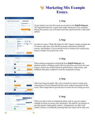 🐈Marketing Mix Example
Essays.
1. Step
To get started, you must first create an account on site HelpWriting.net.
The registration process is quick and simple, taking just a few moments.
During this process, you will need to provide a password and a valid email
address.
2. Step
In order to create a "Write My Paper For Me" request, simply complete the
10-minute order form. Provide the necessary instructions, preferred
sources, and deadline. If you want the writer to imitate your writing style,
attach a sample of your previous work.
3. Step
When seeking assignment writing help from HelpWriting.net, our
platform utilizes a bidding system. Review bids from our writers for your
request, choose one of them based on qualifications, order history, and
feedback, then place a deposit to start the assignment writing.
4. Step
After receiving your paper, take a few moments to ensure it meets your
expectations. If you're pleased with the result, authorize payment for the
writer. Don't forget that we provide free revisions for our writing services.
5. Step
When you opt to write an assignment online with us, you can request
multiple revisions to ensure your satisfaction. We stand by our promise to
provide original, high-quality content - if plagiarized, we offer a full
refund. Choose us confidently, knowing that your needs will be fully met.
🐈Marketing Mix Example Essays. 🐈Marketing Mix Example Essays.
 