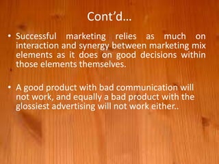 Cont’d…
• Successful marketing relies as much on
interaction and synergy between marketing mix
elements as it does on good decisions within
those elements themselves.
• A good product with bad communication will
not work, and equally a bad product with the
glossiest advertising will not work either..
 