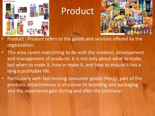 Product
• Product : Product refers to the goods and services offered by the
organization.
• This area covers everything to do with the creation, development
and management of products. It is not only about what to make,
but when to make it, how to make it, and how to ensure it has a
long a profitable life.
• Particularly with fast moving consumer goods (fmcg), part of the
products attractiveness is of course its branding and packaging
and the experience gain during and after the purchase.
 