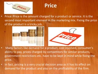 Price
• Price: Price is the amount charged for a product or service. It is the
second most important element in the marketing mix. Fixing the price
of the product is a tricky job.
• Many factors like demand for a product, cost involved, consumer’s
ability to pay, prices charged by competitors for similar products,
government restrictions etc. have to be kept in mind while fixing the
price.
• In fact, pricing is a very crucial decision area as it has its effect on
demand for the product and also on the profitability of the firm.
 