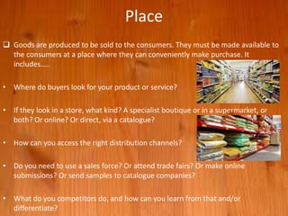 Place
 Goods are produced to be sold to the consumers. They must be made available to
the consumers at a place where they can conveniently make purchase. It
includes…..
• Where do buyers look for your product or service?
• If they look in a store, what kind? A specialist boutique or in a supermarket, or
both? Or online? Or direct, via a catalogue?
• How can you access the right distribution channels?
• Do you need to use a sales force? Or attend trade fairs? Or make online
submissions? Or send samples to catalogue companies?
• What do you competitors do, and how can you learn from that and/or
differentiate?
 