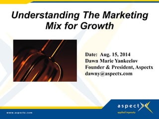 Understanding The Marketing
Mix for Growth
Date: Aug. 15, 2014
Dawn Marie Yankeelov
Founder & President, Aspectx
dawny@aspectx.com
 