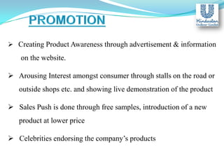  Creating Product Awareness through advertisement & information

on the website.
 Arousing Interest amongst consumer through stalls on the road or
outside shops etc. and showing live demonstration of the product
 Sales Push is done through free samples, introduction of a new
product at lower price

 Celebrities endorsing the company’s products

 