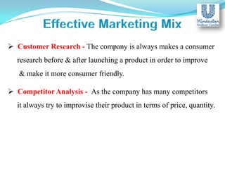  Customer Research - The company is always makes a consumer
research before & after launching a product in order to improve
& make it more consumer friendly.
 Competitor Analysis - As the company has many competitors
it always try to improvise their product in terms of price, quantity.

 