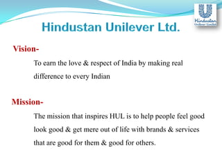 VisionTo earn the love & respect of India by making real
difference to every Indian

MissionThe mission that inspires HUL is to help people feel good
look good & get mere out of life with brands & services
that are good for them & good for others.

 