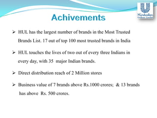  HUL has the largest number of brands in the Most Trusted
Brands List. 17 out of top 100 most trusted brands in India
 HUL touches the lives of two out of every three Indians in
every day, with 35 major Indian brands.
 Direct distribution reach of 2 Million stores
 Business value of 7 brands above Rs.1000 crores; & 13 brands
has above Rs. 500 crores.

 