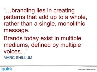“… branding lies in creating patterns that add up to a whole, rather than a single, monolithic message. Brands today exist in multiple mediums, defined by multiple voices...”  MARC SHILLUM 