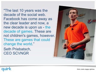 "The last 10 years was the decade of the social web. Facebook has come away as the clear leader and now, a new decade is upon us -  the decade of games . These are not children's games, however.  These are games that could change the world .” Seth Priebatsch, CEO SCVNGR 