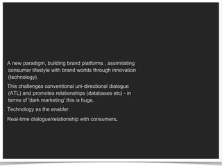 A new paradigm, building brand platforms , assimilating consumer lifestyle with brand worlds through innovation (technology).  This challenges conventional uni-directional dialogue (ATL) and promotes relationships (databases etc) - in terms of 'dark marketing' this is huge.  Technology as the enabler Real-time dialogue/relationship with consumers . 