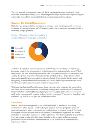 IFDMA | Measuring Global Marketing Trends, Spend and Effectiveness – 2013 11
The only anomaly to this pattern is social. Social media performance is primarily being
evaluated by brand awareness (54%) and lead generation (41%) measures, representing the
only media channel that crosses both brand and business growth mandates.
Revenue: The Critical Measurement
Marketers are tying marketing campaigns to revenue -- and more importantly to revenue
increases. According to nearly half of marketing respondents, revenues increased thanks to
marketing campaign efforts.
Impact of turnover due to marketing
actions taken in the past 12 months
Decrease 8%
No change 29%
Increase 49%
Don’t know 14%
And while this positive upturn in revenue is certainly a positive indicator of marketing’s
perceived value to the organization, it is also important to understand why some 37% of
respondents felt their marketing actions had little to no positive impact on the bottom line.
Among this group, media mix makeup is almost identical to those organizations where
revenue increased thanks to marketing activities. Social, Email, digital display, search and
retargeting all weighed heavily in the media mix, as did measuring these channels across
demand generation, conversion and customer engagement.
What was significantly different between those marketers who impacted the bottom line
and those did not was investment in marketing to begin with. According to 32 percent of
those marketers who failed to impact yearly turnover, budgets decreased year over year.
And, unlike marketers with positive outlooks for 2014 budgets, 37 percent of these low-yield
marketers say that 2014 budgets are likely to remain flat.
Conclusion
What is clear from the responses in this initial benchmark of media and marketing
advancement is that digital – and the ability to measure marketing impact in terms of
revenue impact and return on engagement – will continue to drive us forward. The hope
for the year to come not only rests in the promise of increased budgets that will enable
marketers to expand on experiences and develop more robust campaigns to do everything
from launch new products to drive leads, but also in the growing ability to measure
performance not in brand and awareness terms, but in real return on investment and
experience metrics.
 