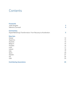 Contents
Forewords
Jodie Sangster	 3
Valentina Carnevali	 4
Commentary
Digital Marketing’s Transformation: From Recovery to Acceleration	 5
Data Sets
Global		 12
Argentina	13
Australia	14
Belgium	15
Hungary	16
India		 17
Ireland		 18
Italy		 19
Spain		 20
Sweden	21
UK			 22
USA		 23
Contributing Associations	 24
 