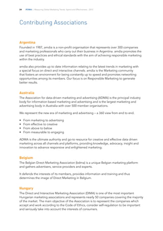 IFDMA | Measuring Global Marketing Trends, Spend and Effectiveness – 201324
Contributing Associations
Argentina
Founded in 1987, amdia is a non-profit organisation that represents over 300 companies
and marketing professionals who carry out their business in Argentina. amdia promotes the
use of best practices and ethical standards with the aim of achieving responsible marketing
within the industry.
amdia also provides up to date information relating to the latest trends in marketing with
a special focus on direct and interactive channels. amdia is the Marketing community
that fosters an environment for being constantly up to speed and promotes networking
opportunities among its members. Our focus is on Responsible Marketing to generate
better results.
Australia
The Association for data-driven marketing and advertising (ADMA) is the principal industry
body for information based marketing and advertising and is the largest marketing and
advertising body in Australia with over 500 member organisations.
We represent the new era of marketing and advertising – a 360 view from end to end.
•	 	From marketing to advertising
•	 	From effective to creative
•	 	From above to below
•	 	From measurable to engaging
ADMA is the ultimate authority and go-to resource for creative and effective data driven
marketing across all channels and platforms, providing knowledge, advocacy, insight and
innovation to advance responsive and enlightened marketing.
Belgium
The Belgian Direct Marketing Association (bdma) is a unique Belgian marketing platform
and gathers advertisers, service providers and experts.
It defends the interests of its members, provides information and training and thus
determines the image of Direct Marketing in Belgium.
Hungary
The Direct and Interactive Marketing Association (DIMA) is one of the most important
Hungarian marketing associations and represents nearly 50 companies covering the majority
of the market. The main objective of the Association is to represent the companies which
accept and work according to the Code of Ethics, consider self-regulation to be important
and seriously take into account the interests of consumers.
 