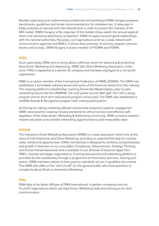 IFDMA | Measuring Global Marketing Trends, Spend and Effectiveness – 2013 25
Besides organising and implementing conferences and workshops DIMA Hungary prepares
benchmarks, guidelines and tender recommendations for marketers too. It takes part in
lobby activities at national and international level in order to protect the interests of the
DM market. DIMA Hungary is the organiser of the Golden Dove award, the annual regional
direct and interactive advertising competition. DIMA Hungary has built good relationships
with the national authorities, the press, civil organizations and has a wide network with
communication agencies and MNC’s. It shares best practices, know-how, prepare common
studies and surveys. DIMA Hungary is active member of FEDMA and IFDMA.
India
As an apex body, DMAi aims to bring about collective action for advancing & protecting
Data Driven Marketing and Advertising. DMAi (aka Direct Marketing Association, India,
since 1992) is registered as a section 25 company and has been adjudged as a non-profit
organization.
DMAi is an active member of the International Federation of DMA’s (IFDMA). The DMAi has
established a formidable advisory board with some of the foremost names from the industry.
The ongoing platforms included Day Learning Events like Masterclasses, peer to peer
networking forums like the UNWIND, the CxO power brunch after golf, the CxO in wings
program and an short term educational program announced. The DMAi also established a
credible Awards & Recognition program with industry participation.
As the key to making marketing relevant and provide sustained customer engagement
DMAi advocated for creating industry standards for ethical conduct and effective self-
regulation of the Data driven, Marketing & Advertising community. DMAi conducts research,
imparts education and provides networking opportunities to add measurable value.
Ireland
The Interactive Direct Marketing Association (IDMA) is a trade association which acts as the
voice of Irish Interactive and Direct Marketing, providing an essential first stop for industry
news, trends and opportunities. IDMA membership is designed to reinforce competitiveness
and growth in business via our core pillars Compliance, Advancement, Strategic Thinking
and Environmental Awareness and is available to suit all levels of business types from
SME’s, charities and larger organisations. A strong educational and networking platform is
provided for the membership through a programme of informative seminars, training and
events. IDMA members adhere to best practice standards set out in guideline documents.
The IDMA also offers a first “port of call” for the general public who have questions or
complaints about Direct or Interactive Marketing.
Italy
DMA Italy is the Italian Affiliate of DMA International. It gathers companies and not
for profit organizations which use Data Driven Marketing tools and techniques for their
communication.
 