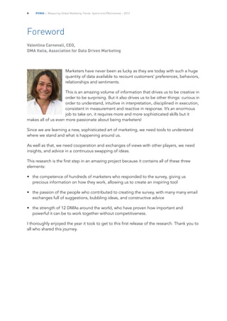 IFDMA | Measuring Global Marketing Trends, Spend and Effectiveness – 20134
Foreword
Valentina Carnevali, CEO,
DMA Italia, Association for Data Driven Marketing
Marketers have never been as lucky as they are today with such a huge
quantity of data available to recount customers’ preferences, behaviors,
relationships and sentiments.
This is an amazing volume of information that drives us to be creative in
order to be surprising. But it also drives us to be other things: curious in
order to understand, intuitive in interpretation, disciplined in execution,
consistent in measurement and reactive in response. It’s an enormous
job to take on, it requires more and more sophisticated skills but it
makes all of us even more passionate about being marketers!
Since we are learning a new, sophisticated art of marketing, we need tools to understand
where we stand and what is happening around us.
As well as that, we need cooperation and exchanges of views with other players, we need
insights, and advice in a continuous swapping of ideas.
This research is the first step in an amazing project because it contains all of these three
elements:
•		 the competence of hundreds of marketers who responded to the survey, giving us
precious information on how they work, allowing us to create an inspiring tool
•		 the passion of the people who contributed to creating the survey, with many many email
exchanges full of suggestions, bubbling ideas, and constructive advice
•		 the strength of 12 DMAs around the world, who have proven how important and
powerful it can be to work together without competitiveness.
I thoroughly enjoyed the year it took to get to this first release of the research. Thank you to
all who shared this journey.
 