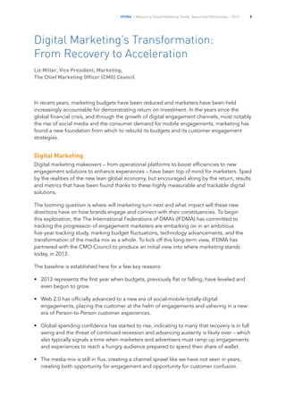 IFDMA | Measuring Global Marketing Trends, Spend and Effectiveness – 2013 5
Digital Marketing’s Transformation:
From Recovery to Acceleration
Liz Miller, Vice President, Marketing,
The Chief Marketing Officer (CMO) Council
In recent years, marketing budgets have been reduced and marketers have been held
increasingly accountable for demonstrating return on investment. In the years since the
global financial crisis, and through the growth of digital engagement channels, most notably
the rise of social media and the consumer demand for mobile engagements, marketing has
found a new foundation from which to rebuild its budgets and its customer engagement
strategies.
Digital Marketing
Digital marketing makeovers – from operational platforms to boost efficiencies to new
engagement solutions to enhance experiences – have been top of mind for marketers. Sped
by the realities of the new lean global economy, but encouraged along by the return, results
and metrics that have been found thanks to these highly measurable and trackable digital
solutions.
The looming question is where will marketing turn next and what impact will these new
directions have on how brands engage and connect with their constituencies. To begin
this exploration, the The International Federations of DMA’s (IFDMA) has committed to
tracking the progression of engagement marketers are embarking on in an ambitious
five-year tracking study, marking budget fluctuations, technology advancements, and the
transformation of the media mix as a whole. To kick off this long-term view, IFDMA has
partnered with the CMO Council to produce an initial view into where marketing stands
today, in 2013.
The baseline is established here for a few key reasons:
•		 2013 represents the first year when budgets, previously flat or falling, have leveled and
even begun to grow.
•		 Web 2.0 has officially advanced to a new era of social-mobile-totally-digital
engagements, placing the customer at the helm of engagements and ushering in a new
era of Person-to-Person customer experiences.
•		 Global spending confidence has started to rise, indicating to many that recovery is in full
swing and the threat of continued recession and advancing austerity is likely over – which
also typically signals a time when marketers and advertisers must ramp up engagements
and experiences to reach a hungry audience prepared to spend their share of wallet.
•		 The media mix is still in flux, creating a channel sprawl like we have not seen in years,
creating both opportunity for engagement and opportunity for customer confusion.
 