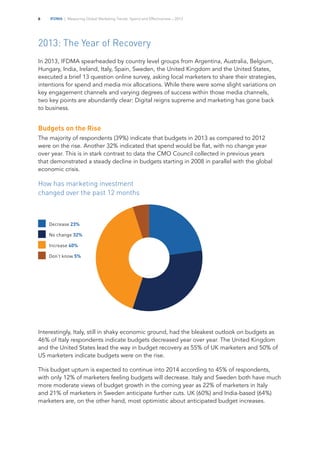 IFDMA | Measuring Global Marketing Trends, Spend and Effectiveness – 20136
2013: The Year of Recovery
In 2013, IFDMA spearheaded by country level groups from Argentina, Australia, Belgium,
Hungary, India, Ireland, Italy, Spain, Sweden, the United Kingdom and the United States,
executed a brief 13 question online survey, asking local marketers to share their strategies,
intentions for spend and media mix allocations. While there were some slight variations on
key engagement channels and varying degrees of success within those media channels,
two key points are abundantly clear: Digital reigns supreme and marketing has gone back
to business.
Budgets on the Rise
The majority of respondents (39%) indicate that budgets in 2013 as compared to 2012
were on the rise. Another 32% indicated that spend would be flat, with no change year
over year. This is in stark contrast to data the CMO Council collected in previous years
that demonstrated a steady decline in budgets starting in 2008 in parallel with the global
economic crisis.
How has marketing investment
changed over the past 12 months
Interestingly, Italy, still in shaky economic ground, had the bleakest outlook on budgets as
46% of Italy respondents indicate budgets decreased year over year. The United Kingdom
and the United States lead the way in budget recovery as 55% of UK marketers and 50% of
US marketers indicate budgets were on the rise.
This budget upturn is expected to continue into 2014 according to 45% of respondents,
with only 12% of marketers feeling budgets will decrease. Italy and Sweden both have much
more moderate views of budget growth in the coming year as 22% of marketers in Italy
and 21% of marketers in Sweden anticipate further cuts. UK (60%) and India-based (64%)
marketers are, on the other hand, most optimistic about anticipated budget increases.
Decrease 23%	
No change 32%	
Increase 40%
Don’t know 5%
 