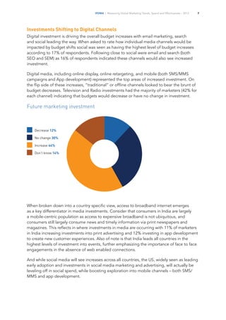 IFDMA | Measuring Global Marketing Trends, Spend and Effectiveness – 2013 7
Investments Shifting to Digital Channels
Digital investment is driving the overall budget increases with email marketing, search
and social leading the way. When asked to rate how individual media channels would be
impacted by budget shifts social was seen as having the highest level of budget increases
according to 17% of respondents. Following close to social were email and search (both
SEO and SEM) as 16% of respondents indicated these channels would also see increased
investment.
Digital media, including online display, online retargeting, and mobile (both SMS/MMS
campaigns and App development) represented the top areas of increased investment. On
the flip side of these increases, “traditional” or offline channels looked to bear the brunt of
budget decreases. Television and Radio investments had the majority of marketers (42% for
each channel) indicating that budgets would decrease or have no change in investment.
Future marketing investment
When broken down into a country specific view, access to broadband internet emerges
as a key differentiator in media investments. Consider that consumers in India are largely
a mobile-centric population as access to expensive broadband is not ubiquitous, and
consumers still largely consume news and timely information via print newspapers and
magazines. This reflects in where investments in media are occurring with 11% of marketers
in India increasing investments into print advertising and 12% investing in app development
to create new customer experiences. Also of note is that India leads all countries in the
highest levels of investment into events, further emphasizing the importance of face to face
engagements in the absence of web enabled connections.
And while social media will see increases across all countries, the US, widely seen as leading
early adoption and investments in social media marketing and advertising, will actually be
leveling off in social spend, while boosting exploration into mobile channels – both SMS/
MMS and app development.
Decrease 12%	
No change 30%	
Increase 44%
Don’t know 14%
 