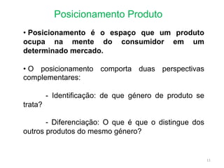 Posicionamento Produto
• Posicionamento é o espaço que um produto
ocupa na mente do consumidor em um
determinado mercado.
• O posicionamento comporta duas perspectivas
complementares:
- Identificação: de que género de produto se
trata?
- Diferenciação: O que é que o distingue dos
outros produtos do mesmo género?
11
 