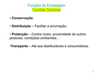 Funções da Embalagem
Funções Técnicas
• Conservação;
• Distribuição – Facilitar a arrumação;
• Protecção – Contra roubo, proximidade de outros
produtos, condições ambientais…
•Transporte – Até aos distribuidores e consumidores.
16
 