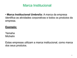 Marca Institucional
33
• Marca Institucional Umbrella: A marca da empresa
identifica as atividades corporativas e todos os produtos da
empresa.
Exemplo:
Yamaha
Michelin
Estas empresas utilizam a marca institucional, como marca
dos seus produtos.
 