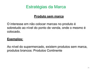 Estratégias da Marca
35
Produto sem marca
O interesse em não colocar marcas no produto é
sobretudo ao nível do ponto de venda, onde o mesmo é
colocado.
Exemplos:
Ao nível do supermercado, existem produtos sem marca,
produtos brancos: Produtos Continente
 
