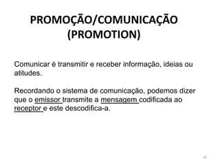 42
Comunicar é transmitir e receber informação, ideias ou
atitudes.
Recordando o sistema de comunicação, podemos dizer
que o emissor transmite a mensagem codificada ao
receptor e este descodifica-a.
PROMOÇÃO/COMUNICAÇÃO
(PROMOTION)
 