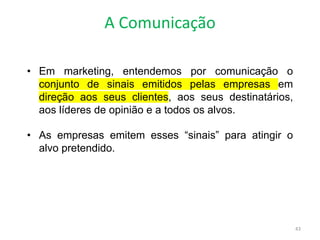 A Comunicação
43
• Em marketing, entendemos por comunicação o
conjunto de sinais emitidos pelas empresas em
direção aos seus clientes, aos seus destinatários,
aos líderes de opinião e a todos os alvos.
• As empresas emitem esses “sinais” para atingir o
alvo pretendido.
 
