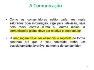 A Comunicação
45
• Como os consumidores estão cada vez mais
saturados com informação, seja pela televisão, seja
pela rádio, correio direto ou outros meios, a
comunicação global deve ser criativa e espetacular.
• A mensagem deve ser essencial e repetida de forma
contínua até que o seu conteúdo tenha um
posicionamento favorável na mente do consumidor.
 