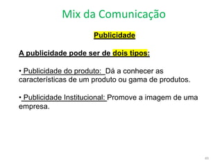 Mix da Comunicação
49
Publicidade
A publicidade pode ser de dois tipos:
• Publicidade do produto: Dá a conhecer as
características de um produto ou gama de produtos.
• Publicidade Institucional: Promove a imagem de uma
empresa.
 