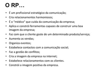 • É um profissional estratégico da comunicação;
• Cria relacionamentos harmoniosos;
• É o “médico” que cuida da comunicação da empresa;
• Aplica e constrói ferramentas capazes de construir uma boa
imagem da empresa;
• Faz com que o cliente goste de um determinado produto/serviço;
• Aumenta as vendas;
• Organiza eventos;
• Estabelece contactos com a comunicação social;
• Faz a gestão de conflitos;
• Cria a imagem da empresa na internet;
• Estabelece relacionamentos com os clientes.
• Constrói a imagem positiva da empresa.
O RP…
 