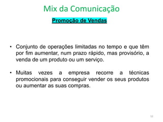 Mix da Comunicação
52
Promoção de Vendas
• Conjunto de operações limitadas no tempo e que têm
por fim aumentar, num prazo rápido, mas provisório, a
venda de um produto ou um serviço.
• Muitas vezes a empresa recorre a técnicas
promocionais para conseguir vender os seus produtos
ou aumentar as suas compras.
 