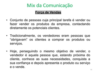 Mix da Comunicação
55
Força de Vendas
• Conjunto de pessoas cuja principal tarefa é vender ou
fazer vender os produtos da empresa, contactando
diretamente os potenciais clientes.
• Tradicionalmente, os vendedores eram pessoas que
“obrigavam” os clientes a comprar os produtos ou
serviços.
• Hoje, perseguindo o mesmo objetivo de vender, o
vendedor é aquela pessoa que, estando próxima do
cliente, conhece as suas necessidades, conquista a
sua confiança e depois apresenta o produto ou serviço
e o vende.
 