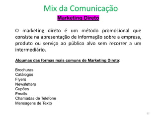 Mix da Comunicação
57
Marketing Direto
O marketing direto é um método promocional que
consiste na apresentação de informação sobre a empresa,
produto ou serviço ao público alvo sem recorrer a um
intermediário.
Algumas das formas mais comuns de Marketing Direto:
Brochuras
Catálogos
Flyers
Newsletters
Cupões
Emails
Chamadas de Telefone
Mensagens de Texto
 