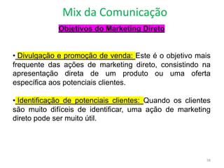 Mix da Comunicação
58
Objetivos do Marketing Direto
• Divulgação e promoção de venda: Este é o objetivo mais
frequente das ações de marketing direto, consistindo na
apresentação direta de um produto ou uma oferta
específica aos potenciais clientes.
• Identificação de potenciais clientes: Quando os clientes
são muito difíceis de identificar, uma ação de marketing
direto pode ser muito útil.
 