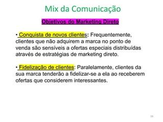 Mix da Comunicação
59
Objetivos do Marketing Direto
• Conquista de novos clientes: Frequentemente,
clientes que não adquirem a marca no ponto de
venda são sensíveis a ofertas especiais distribuídas
através de estratégias de marketing direto.
• Fidelização de clientes: Paralelamente, clientes da
sua marca tenderão a fidelizar-se a ela ao receberem
ofertas que considerem interessantes.
 