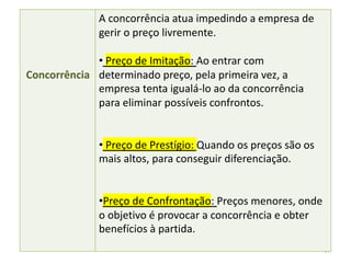 64
Concorrência
A concorrência atua impedindo a empresa de
gerir o preço livremente.
• Preço de Imitação: Ao entrar com
determinado preço, pela primeira vez, a
empresa tenta igualá-lo ao da concorrência
para eliminar possíveis confrontos.
• Preço de Prestígio: Quando os preços são os
mais altos, para conseguir diferenciação.
•Preço de Confrontação: Preços menores, onde
o objetivo é provocar a concorrência e obter
benefícios à partida.
 