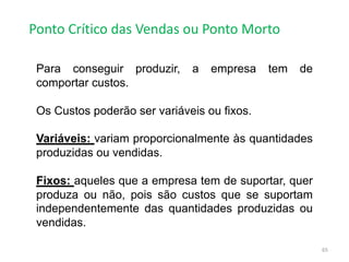 Ponto Crítico das Vendas ou Ponto Morto
65
Para conseguir produzir, a empresa tem de
comportar custos.
Os Custos poderão ser variáveis ou fixos.
Variáveis: variam proporcionalmente às quantidades
produzidas ou vendidas.
Fixos: aqueles que a empresa tem de suportar, quer
produza ou não, pois são custos que se suportam
independentemente das quantidades produzidas ou
vendidas.
 